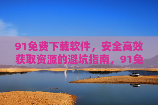 91免费下载软件,安全高效获取资源的避坑指南,91免费下载软件安全高效避坑指南 91免费下载软件,安全高效获取资源的避坑指南,91免费下载软件安全高效避坑指南