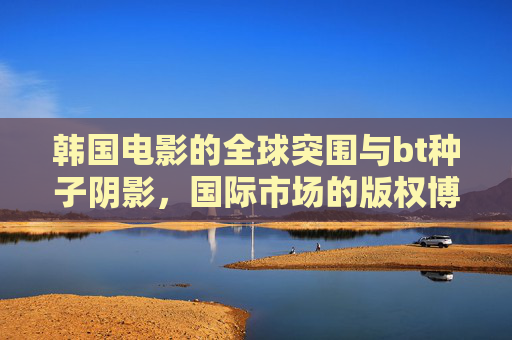 韩国电影的全球突围与bt种子阴影,国际市场的版权博弈与文化传播,韩国电影全球突围,版权博弈、盗版阴影与文化传播 韩国电影的全球突围与bt种子阴影,国际市场的版权博弈与文化传播,韩国电影全球突围,版权博弈、盗版阴影与文化传播