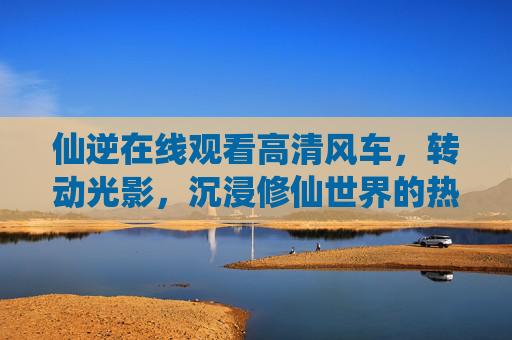 仙逆在线观看高清风车,转动光影,沉浸修仙世界的热血与坚守,仙逆,光影转动,沉浸修仙热血坚守 仙逆在线观看高清风车,转动光影,沉浸修仙世界的热血与坚守,仙逆,光影转动,沉浸修仙热血坚守