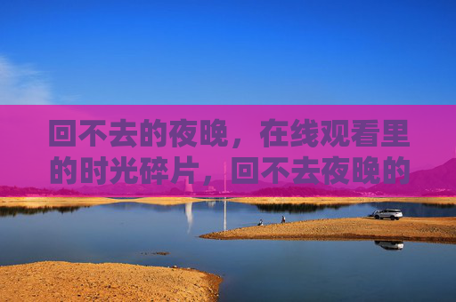 回不去的夜晚,在线观看里的时光碎片,回不去夜晚的在线时光碎片 回不去的夜晚,在线观看里的时光碎片,回不去夜晚的在线时光碎片