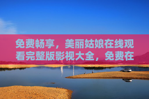 免费畅享，美丽姑娘在线观看完整版影视大全，免费在线观看美丽姑娘完整版影视大全