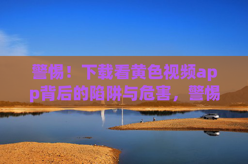 警惕!下载看黄色视频app背后的陷阱与危害,警惕!黄色视频app的陷阱与危害 警惕!下载看黄色视频app背后的陷阱与危害,警惕!黄色视频app的陷阱与危害