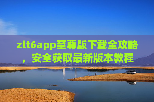 zlt6app至尊版下载全攻略,安全获取最新版本教程 zlt6app至尊版下载全攻略,安全获取最新版本教程