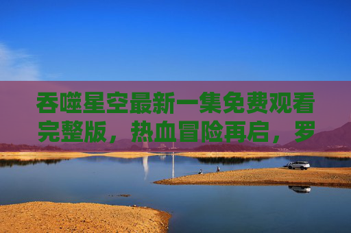吞噬星空最新一集免费观看完整版,热血冒险再启,罗峰能否突破极限?吞噬星空最新一集免费观看,罗峰热血冒险再启,能否突破极限? 吞噬星空最新一集免费观看完整版,热血冒险再启,罗峰能否突破极限?吞噬星空最新一集免费观看,罗峰热血冒险再启,能否突破极限?