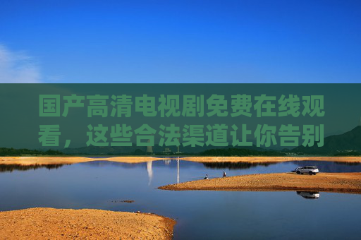 国产高清电视剧免费在线观看,这些合法渠道让你告别会员费,国产高清电视剧免费看,合法渠道告别会员费 国产高清电视剧免费在线观看,这些合法渠道让你告别会员费,国产高清电视剧免费看,合法渠道告别会员费