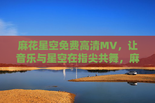 麻花星空免费高清MV,让音乐与星空在指尖共舞,麻花星空免费高清MV,音乐星空指尖共舞 麻花星空免费高清MV,让音乐与星空在指尖共舞,麻花星空免费高清MV,音乐星空指尖共舞