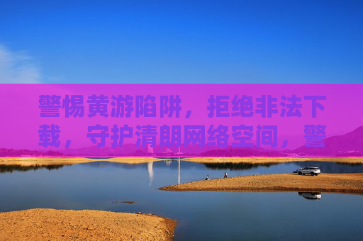 警惕黄游陷阱,拒绝非法下载,守护清朗网络空间,警惕黄游陷阱,拒绝非法下载,守护清朗网络空间 警惕黄游陷阱,拒绝非法下载,守护清朗网络空间,警惕黄游陷阱,拒绝非法下载,守护清朗网络空间