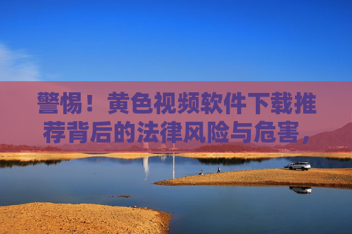 警惕!黄色视频软件下载推荐背后的法律风险与危害,警惕!黄色视频软件下载推荐的法律风险与危害 警惕!黄色视频软件下载推荐背后的法律风险与危害,警惕!黄色视频软件下载推荐的法律风险与危害