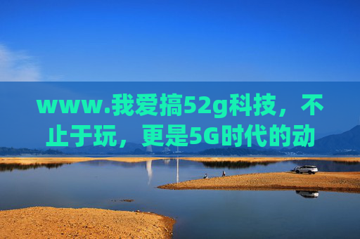 www.我爱搞52g科技，不止于玩，更是5G时代的动手派宣言，52g科技，5G时代的动手派宣言