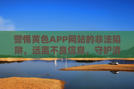 警惕黄色APP网站的非法陷阱，远离不良信息，守护清朗网络空间，警惕黄色APP非法陷阱，守护清朗网络空间