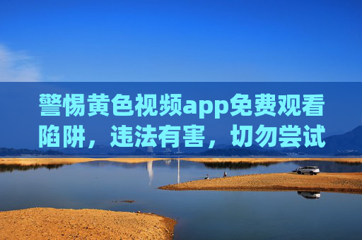 警惕黄色视频app免费观看陷阱,违法有害,切勿尝试,警惕黄色视频app免费观看陷阱,违法有害,切勿尝试 警惕黄色视频app免费观看陷阱,违法有害,切勿尝试,警惕黄色视频app免费观看陷阱,违法有害,切勿尝试