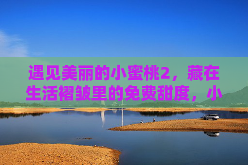 遇见美丽的小蜜桃2,藏在生活褶皱里的免费甜度,小蜜桃2,藏在生活褶皱里的免费甜度 遇见美丽的小蜜桃2,藏在生活褶皱里的免费甜度,小蜜桃2,藏在生活褶皱里的免费甜度