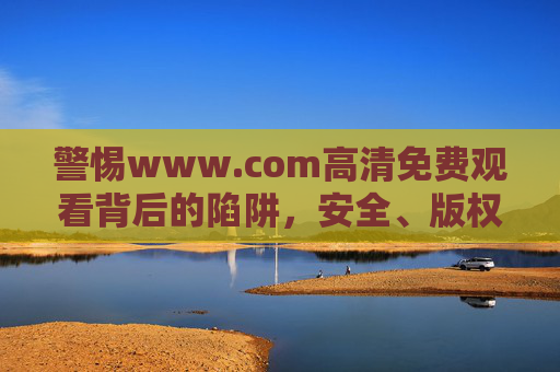 警惕www.com高清免费观看背后的陷阱,安全、版权与健康观影指南,警惕免费高清陷阱,安全、版权与健康观影指南 警惕www.com高清免费观看背后的陷阱,安全、版权与健康观影指南,警惕免费高清陷阱,安全、版权与健康观影指南