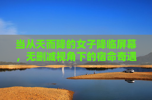 当从天而降的女子降临屏幕,无删减视角下的宿命奇遇与人性叩问,从天而降的宿命,无删减视角下的人性叩问 当从天而降的女子降临屏幕,无删减视角下的宿命奇遇与人性叩问,从天而降的宿命,无删减视角下的人性叩问