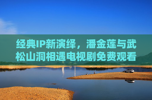 经典IP新演绎,潘金莲与武松山洞相遇电视剧免费观看全攻略,潘金莲武松山洞相遇新演绎剧免费观看全攻略 经典IP新演绎,潘金莲与武松山洞相遇电视剧免费观看全攻略,潘金莲武松山洞相遇新演绎剧免费观看全攻略