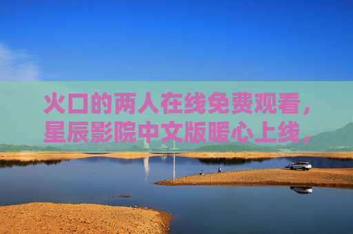 火口的两人在线免费观看,星辰影院中文版暖心上线,治愈系情感故事触人心弦,火口的两人星辰影院中文版暖心上线,治愈系情感故事触人心弦 火口的两人在线免费观看,星辰影院中文版暖心上线,治愈系情感故事触人心弦,火口的两人星辰影院中文版暖心上线,治愈系情感故事触人心弦