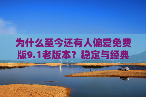 为什么至今还有人偏爱免费版9.1老版本?稳定与经典的坚守,坚守稳定与经典,免费版9.1老版本的持久魅力 为什么至今还有人偏爱免费版9.1老版本?稳定与经典的坚守,坚守稳定与经典,免费版9.1老版本的持久魅力