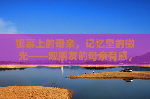 银幕上的母亲,记忆里的微光——观朋友的母亲有感,银幕记忆里的母爱微光 银幕上的母亲,记忆里的微光——观朋友的母亲有感,银幕记忆里的母爱微光