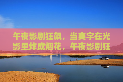 午夜影剧狂飙,当爽字在光影里炸成烟花,午夜影剧狂飙,爽字炸烟花 午夜影剧狂飙,当爽字在光影里炸成烟花,午夜影剧狂飙,爽字炸烟花