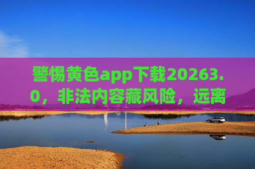 警惕黄色app下载20263.0,非法内容藏风险,远离侵害守底线,警惕黄色app下载20263.0,非法内容藏风险,远离侵害守底线 警惕黄色app下载20263.0,非法内容藏风险,远离侵害守底线,警惕黄色app下载20263.0,非法内容藏风险,远离侵害守底线