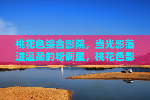 桃花色综合影院,当光影落进温柔的粉调里,桃花色影院,光影落进粉调温柔 桃花色综合影院,当光影落进温柔的粉调里,桃花色影院,光影落进粉调温柔