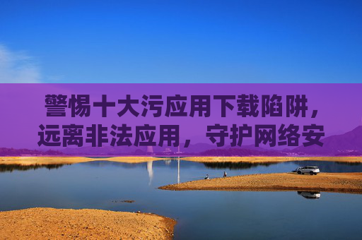 警惕十大污应用下载陷阱，远离非法应用，守护网络安全与健康，警惕十大污应用下载陷阱，守护网络安全与健康