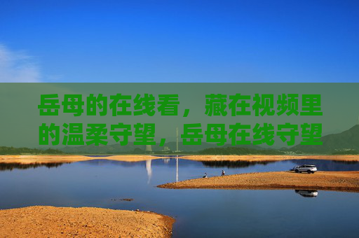 岳母的在线看,藏在视频里的温柔守望,岳母在线守望,视频里的温柔 岳母的在线看,藏在视频里的温柔守望,岳母在线守望,视频里的温柔