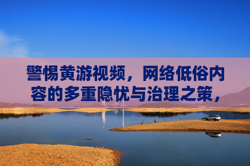 警惕黄游视频，网络低俗内容的多重隐忧与治理之策，警惕黄游视频，网络低俗内容的多重隐忧与治理之策