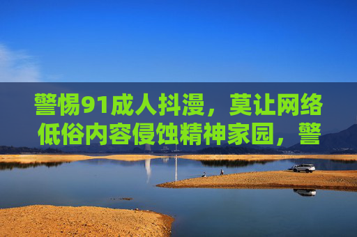 警惕91成人抖漫,莫让网络低俗内容侵蚀精神家园,警惕91成人抖漫侵蚀精神家园 警惕91成人抖漫,莫让网络低俗内容侵蚀精神家园,警惕91成人抖漫侵蚀精神家园