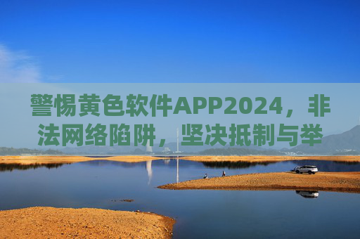 警惕黄色软件APP2024,非法网络陷阱,坚决抵制与举报,警惕2024黄色软件APP非法网络陷阱 坚决抵制举报 警惕黄色软件APP2024,非法网络陷阱,坚决抵制与举报,警惕2024黄色软件APP非法网络陷阱 坚决抵制举报