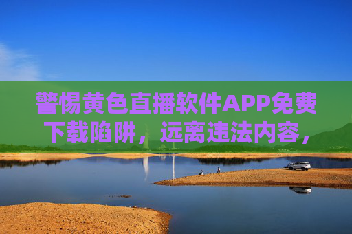 警惕黄色直播软件APP免费下载陷阱,远离违法内容,守护清朗网络空间,警惕黄色直播APP免费下载陷阱,守护清朗网络空间 警惕黄色直播软件APP免费下载陷阱,远离违法内容,守护清朗网络空间,警惕黄色直播APP免费下载陷阱,守护清朗网络空间