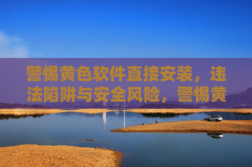 警惕黄色软件直接安装，违法陷阱与安全风险，警惕黄色软件直接安装，违法陷阱与安全风险