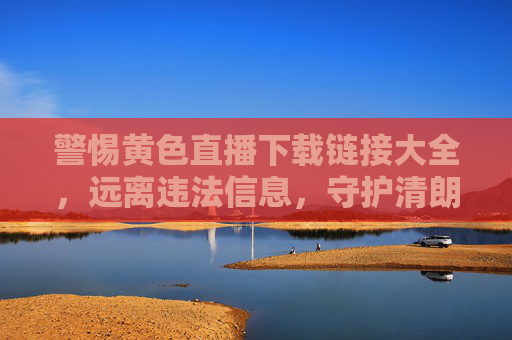 警惕黄色直播下载链接大全,远离违法信息,守护清朗网络,警惕黄色直播下载链接,远离违法信息守护清朗网络 警惕黄色直播下载链接大全,远离违法信息,守护清朗网络,警惕黄色直播下载链接,远离违法信息守护清朗网络