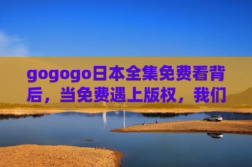 gogogo日本全集免费看背后,当免费遇上版权,我们该如何理性追剧?日本全集免费看背后,版权与理性的追剧之思 gogogo日本全集免费看背后,当免费遇上版权,我们该如何理性追剧?日本全集免费看背后,版权与理性的追剧之思