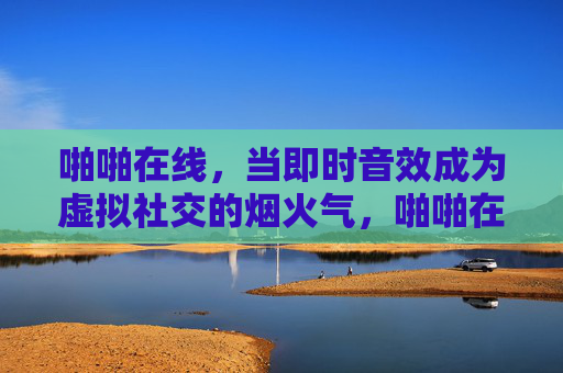 啪啪在线，当即时音效成为虚拟社交的烟火气，啪啪在线，即时音效，虚拟社交的烟火气