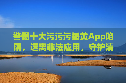 警惕十大污污污播黄App陷阱,远离非法应用,守护清朗网络空间,警惕十大播黄App陷阱,远离非法应用守护清朗网络空间 警惕十大污污污播黄App陷阱,远离非法应用,守护清朗网络空间,警惕十大播黄App陷阱,远离非法应用守护清朗网络空间