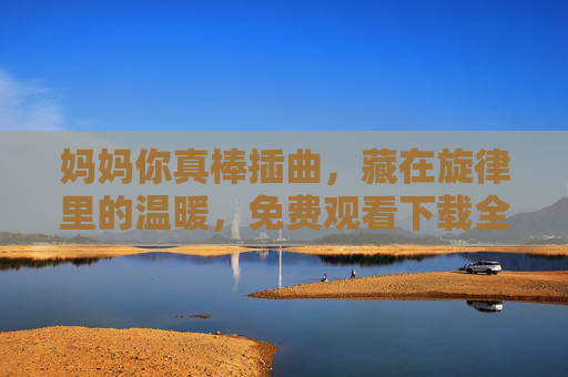 妈妈你真棒插曲,藏在旋律里的温暖,免费观看下载全攻略 妈妈你真棒插曲,藏在旋律里的温暖,免费观看下载全攻略