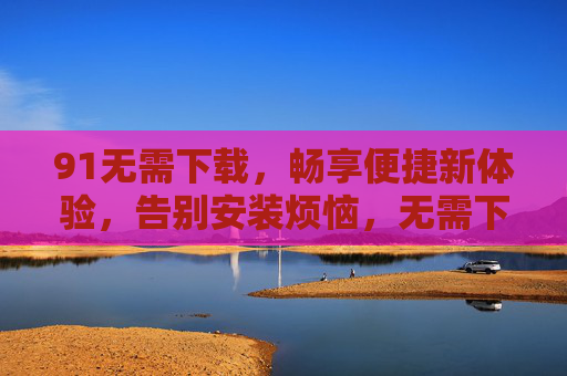 91无需下载,畅享便捷新体验,告别安装烦恼,无需下载,畅享便捷告别安装烦恼 91无需下载,畅享便捷新体验,告别安装烦恼,无需下载,畅享便捷告别安装烦恼