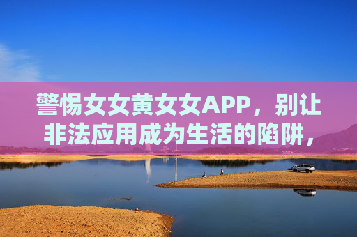 警惕女女黄女女APP，别让非法应用成为生活的陷阱，警惕女女黄女女APP，别让非法应用成为生活陷阱