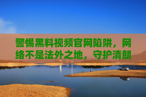 警惕黑料视频官网陷阱，网络不是法外之地，守护清朗空间靠大家，警惕黑料视频官网陷阱，守护清朗网络法治空间