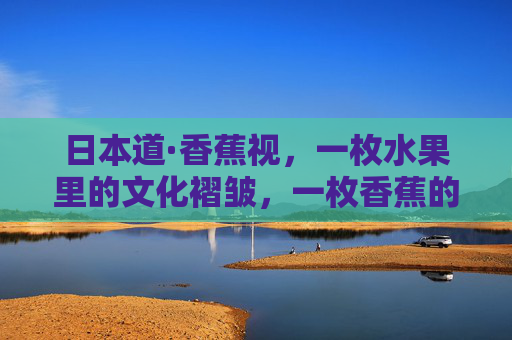 日本道·香蕉视，一枚水果里的文化褶皱，一枚香蕉的文化褶皱，日本道的视角