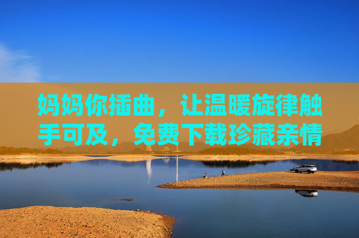 妈妈你插曲,让温暖旋律触手可及,免费下载珍藏亲情时刻,妈妈你插曲,免费下载暖心旋律,珍藏亲情时刻 妈妈你插曲,让温暖旋律触手可及,免费下载珍藏亲情时刻,妈妈你插曲,免费下载暖心旋律,珍藏亲情时刻