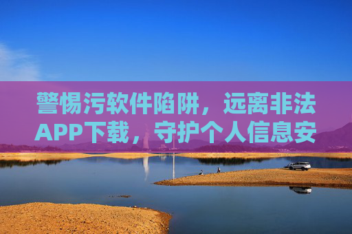 警惕污软件陷阱，远离非法APP下载，守护个人信息安全，警惕污软件陷阱，远离非法APP下载，守护个人信息安全