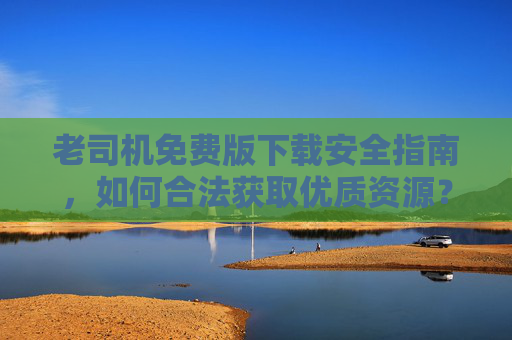 老司机免费版下载安全指南,如何合法获取优质资源?老司机免费版下载安全指南,合法获取优质资源 老司机免费版下载安全指南,如何合法获取优质资源?老司机免费版下载安全指南,合法获取优质资源