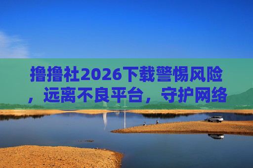 撸撸社2026下载警惕风险，远离不良平台，守护网络安全，警惕撸撸社2026下载风险，守护网络安全