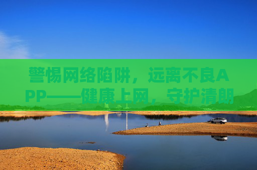 警惕网络陷阱，远离不良APP——健康上网，守护清朗空间，警惕网络陷阱 拒绝不良APP 守护清朗空间