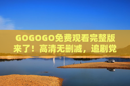 GOGOGO免费观看完整版来了！高清无删减，追剧党速看！GOGOGO免费完整版高清无删减，追剧党速看！