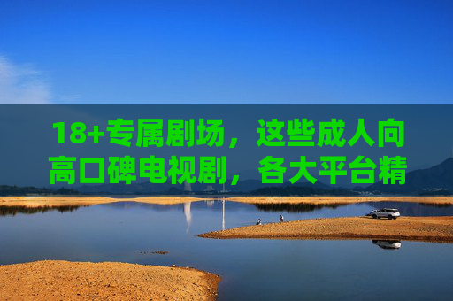 18+专属剧场,这些成人向高口碑电视剧,各大平台精选全收录指南,18+成人向高口碑剧全收录,各大平台精选指南 18+专属剧场,这些成人向高口碑电视剧,各大平台精选全收录指南,18+成人向高口碑剧全收录,各大平台精选指南