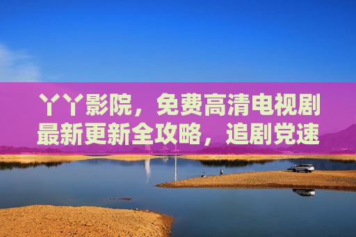 丫丫影院,免费高清电视剧最新更新全攻略,追剧党速来收藏! 丫丫影院,免费高清电视剧最新更新全攻略,追剧党速来收藏!