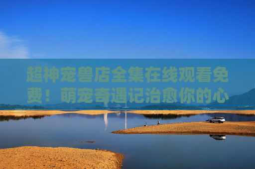 超神宠兽店全集在线观看免费!萌宠奇遇记治愈你的心,超神宠兽店,萌宠奇遇记治愈免费看 超神宠兽店全集在线观看免费!萌宠奇遇记治愈你的心,超神宠兽店,萌宠奇遇记治愈免费看